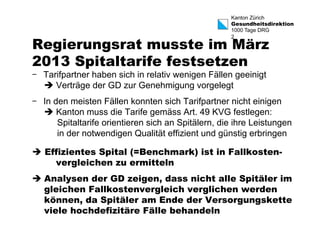 Kanton Zürich 
Gesundheitsdirektion 
1000 Tage DRG 
2 Regierungsrat musste im März 
2013 Spitaltarife festsetzen 
- Tarifpartner haben sich in relativ wenigen Fällen geeinigt 
è Verträge der GD zur Genehmigung vorgelegt 
- In den meisten Fällen konnten sich Tarifpartner nicht einigen 
è Kanton muss die Tarife gemäss Art. 49 KVG festlegen: 
Spitaltarife orientieren sich an Spitälern, die ihre Leistungen 
in der notwendigen Qualität effizient und günstig erbringen 
è Effizientes Spital (=Benchmark) ist in Fallkosten-vergleichen 
zu ermitteln 
è Analysen der GD zeigen, dass nicht alle Spitäler im 
gleichen Fallkostenvergleich verglichen werden 
können, da Spitäler am Ende der Versorgungskette 
viele hochdefizitäre Fälle behandeln 
 