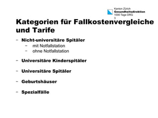 Kanton Zürich 
Gesundheitsdirektion 
1000 Tage DRG 
3 Kategorien für Fallkostenvergleiche 
und Tarife 
- Nicht-universitäre Spitäler 
- mit Notfallstation 
- ohne Notfallstation 
- Universitäre Kinderspitäler 
- Universitäre Spitäler 
- Geburtshäuser 
- Spezialfälle 
 