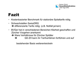 Kanton Zürich 
Gesundheitsdirektion 
1000 Tage DRG 
9 
Fazit 
- Kostenbasierter Benchmark für stationäre Spitaltarife nötig 
- Schwachstellen SwissDRG 
è differenzierte Tarife nötig (z.B. Notfall ja/nein) 
- BVGer hat in verschiedenen Bereichen Klarheit geschaffen und 
Zürcher Vorgehen anerkannt 
è Klare Verhältnisse für Zürcher Spitäler 
è GD ZH kann ihr Tarifverfahren fortführen und auf 
bestehender Basis weiterentwickeln 
 