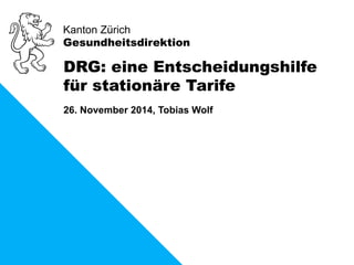 Kanton Zürich 
Gesundheitsdirektion 
DRG: eine Entscheidungshilfe 
für stationäre Tarife 
26. November 2014, Tobias Wolf 
 
