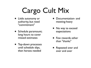 Cargo Cult Mix
• Little autonomy or
authority, but need
"commitment"
• Schedule paramount;
long hours to cover
missed estimates
• Top-down processes
until schedule slips,
then heroes needed
• Documentation- and
meeting-heavy
• No way to exceed
expectations
• Few rewards other
than "thanks"
• Repeated over and
over and over
 