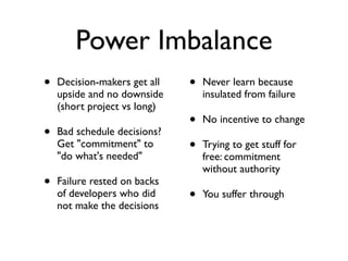 Power Imbalance
• Decision-makers get all
upside and no downside
(short project vs long)
• Bad schedule decisions?
Get "commitment" to
"do what's needed"
• Failure rested on backs
of developers who did
not make the decisions
• Never learn because
insulated from failure
• No incentive to change
• Trying to get stuff for
free: commitment
without authority
• You suffer through
 