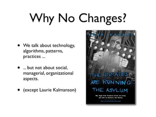 Why No Changes?
• We talk about technology,
algorithms, patterns,
practices ...
• ... but not about social,
managerial, organizational
aspects.
• (except Laurie Kalmanson)
 