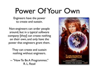 Power OfYour Own
Engineers have the power
to create and sustain.
Non-engineers can order people
around, but in a typical software
company [they] can create nothing
on their own, and only have the
power that engineers grant them.
They can create and sustain
nothing without engineers.
-- "How To Be A Programmer,"
R. L. Read
 