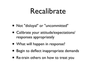 Recalibrate
• Not "disloyal" or "uncommitted"
• Calibrate your attitude/expectations/
responses appropriately
• What will happen in response?
• Begin to deﬂect inappropriate demands
• Re-train others on how to treat you
 