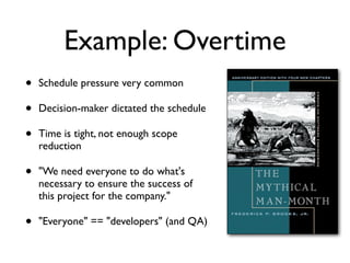 Example: Overtime
• Schedule pressure very common
• Decision-maker dictated the schedule
• Time is tight, not enough scope
reduction
• "We need everyone to do what's
necessary to ensure the success of
this project for the company."
• "Everyone" == "developers" (and QA)
 