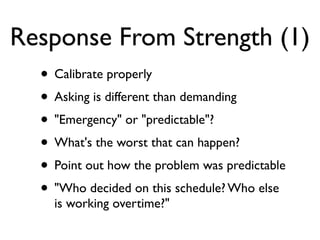 Response From Strength (1)
• Calibrate properly
• Asking is different than demanding
• "Emergency" or "predictable"?
• What's the worst that can happen?
• Point out how the problem was predictable
• "Who decided on this schedule? Who else
is working overtime?"
 