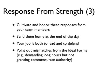 Response From Strength (3)
• Cultivate and honor these responses from
your team members
• Send them home at the end of the day
• Your job is both to lead and to defend
• Point out mismatches from the Ideal Forms
(e.g., demanding long hours but not
granting commensurate authority)
 