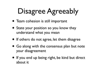 Disagree Agreeably
• Team cohesion is still important
• State your position so you know they
understand what you mean
• If others do not agree, let them disagree
• Go along with the consensus plan but note
your disagreement
• If you end up being right, be kind but direct
about it
 
