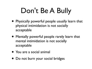 Don't Be A Bully
• Physically powerful people usually learn that
physical intimidation is not socially
acceptable
• Mentally powerful people rarely learn that
mental intimidation is not socially
acceptable
• You are a social animal
• Do not burn your social bridges
 