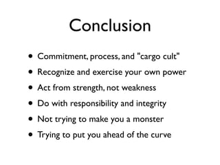 Conclusion
• Commitment, process, and "cargo cult"
• Recognize and exercise your own power
• Act from strength, not weakness
• Do with responsibility and integrity
• Not trying to make you a monster
• Trying to put you ahead of the curve
 