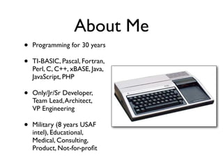 About Me
• Programming for 30 years
• TI-BASIC, Pascal, Fortran,
Perl, C, C++, xBASE, Java,
JavaScript, PHP
• Only/Jr/Sr Developer,
Team Lead,Architect,
VP Engineering
• Military (8 years USAF
intel), Educational,
Medical, Consulting,
Product, Not-for-proﬁt
 
