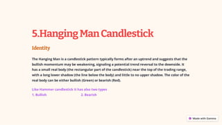 5.HangingManCandlestick
Identity
The Hanging Man is a candlestick pattern typically forms after an uptrend and suggests that the
bullish momentum may be weakening, signaling a potential trend reversal to the downside. It
has a small real body (the rectangular part of the candlestick) near the top of the trading range,
with a long lower shadow (the line below the body) and little to no upper shadow. The color of the
real body can be either bullish (Green) or bearish (Red).
Like Hammer candlestick it has also two types
1. Bullish 2. Bearish
 