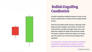 BullishEngulfing
Candlestick
A bullish engulfing candlestick pattern occurs at the
end of a downtrend. It consists of two candles (Red &
Green).
with the first (Red) candle having a relatively small
body and short shadows, also known as wicks. The
second (Green) candle has longer wicks and a real
body that engulfs the body of the previous candle.
The pattern signals traders that buyers are taking
over the sellers and a trend reversal (Uptrend) is
expected.
it is essential to consider other technical indicators
and perform comprehensive analysis to confirm
signals and make well-informed trading decisions.
 