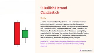 9.BullishHarami
Candlestick
Identity
A bullish Harami candlestick pattern is a two-candlestick reversal
pattern that typically occurs during a downtrend and suggests a
potential trend reversal to the upside .The pattern consists of a large
Red candlestick First & followed by a smaller Green candlestick on
the second . The bullish (Green)candle of the second is completely
engulfed within the body of the previous Bearish (Red) candle. Traders
often interpret this pattern as a signal that the selling momentum
may be decreasing, and buyers might be gaining strength.
However, it's important to consider other technical indicators and
factors to confirm the potential reversal before making trading
decisions
 