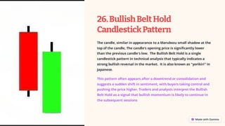 26.BullishBeltHold
CandlestickPattern
The candle, similar in appearance to a Marubozu small shadow at the
top of the candle, The candle’s opening price is significantly lower
than the previous candle's low. ​The Bullish Belt Hold is a single
candlestick pattern in technical analysis that typically indicates a
strong bullish reversal in the market. It is also known as "yorikiri" in
Japanese.
This pattern often appears after a downtrend or consolidation and
suggests a sudden shift in sentiment, with buyers taking control and
pushing the price higher. Traders and analysts interpret the Bullish
Belt Hold as a signal that bullish momentum is likely to continue in
the subsequent sessions
 