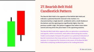 27.BearishBeltHold
CandlestickPattern
The Bearish Belt Hold is the opposite of the Bullish Belt Hold and
indicates a potential bearish reversal in the market. It is
characterized by a single bearish candlestick with a small shadow at
the bottom and the opening price significantly higher than the
previous candle's high. This pattern suggests that sellers have taken
control and may drive the price lower in the upcoming sessions.
The Bearish Belt Hold often appears after an uptrend or consolidation
and signals a shift in sentiment, with sellers dominating the market.
Traders and analysts interpret this pattern as a potential indication of
bearish momentum that may continue in the subsequent trading
sessions. It is important for investors to be aware of the Bearish Belt
Hold when analyzing candlestick patterns for trading decisions.
 