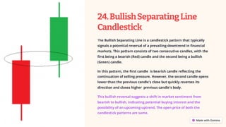 24.BullishSeparatingLine
Candlestick
The Bullish Separating Line is a candlestick pattern that typically
signals a potential reversal of a prevailing downtrend in financial
markets. This pattern consists of two consecutive candles, with the
first being a bearish (Red) candle and the second being a bullish
(Green) candle.
In this pattern, the first candle is bearish candle reflecting the
continuation of selling pressure. However, the second candle opens
lower than the previous candle's close but quickly reverses its
direction and closes higher previous candle's body.
This bullish reversal suggests a shift in market sentiment from
bearish to bullish, indicating potential buying interest and the
possibility of an upcoming uptrend. The open price of both the
candlestick patterns are same.
 