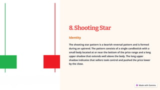 8.ShootingStar
Identity
The shooting star pattern is a bearish reversal pattern and is formed
during an uptrend. The pattern consists of a single candlestick with a
small body located at or near the bottom of the price range and a long
upper shadow that extends well above the body. The long upper
shadow indicates that sellers took control and pushed the price lower
by the close.
 