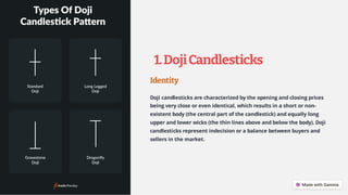 1.DojiCandlesticks
Identity
Doji candlesticks are characterized by the opening and closing prices
being very close or even identical, which results in a short or non-
existent body (the central part of the candlestick) and equally long
upper and lower wicks (the thin lines above and below the body). Doji
candlesticks represent indecision or a balance between buyers and
sellers in the market.
 