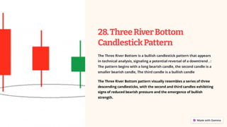 28.ThreeRiverBottom
CandlestickPattern
The Three River Bottom is a bullish candlestick pattern that appears
in technical analysis, signaling a potential reversal of a downtrend . :
The pattern begins with a long bearish candle, the second candle is a
smaller bearish candle, The third candle is a bullish candle
The Three River Bottom pattern visually resembles a series of three
descending candlesticks, with the second and third candles exhibiting
signs of reduced bearish pressure and the emergence of bullish
strength.
 