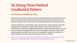 20.RisingThreeMethod
CandlestickPattern
ItisalsoknowasBullishMat Hold
The Rising Three Methods is a bullish continuation candlestick pattern that typically occurs in an
uptrend, signaling a temporary consolidation before the prevailing bullish trend resumes. This
pattern is composed of five candlesticks and is identified by specific price action characteristics.
The pattern begins with a strong bullish candle, representing the existing uptrend, This candle is
typically large and demonstrates the dominance of buyers in the market. The next three
candlesticks form a sideways or slightly downward(These candles are typically smaller in size and
have relatively small real bodies) While the overall trend is bullish, these three candles show a
temporary pause or hesitation in the market as it consolidates. The pattern concludes with a
bullish candlestick that closes higher than the close of the first candlestick.
Traders often interpret the confirmation of the pattern (the fifth candle) as a signal to continue
holding or entering long positions, anticipating a continuation of the uptrend.
 