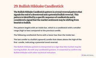 29.BullishHikkakeCandlestick
TheBullishHikkakeCandlestickpatternisatrendreversalpatternthat
signalstheendofadowntrendandapotentialbullishreversal..This
patternisidentifiedbyaspecificsequenceofcandlesticksandis
consideredasignalthatthemarketsentimentmaybeshiftingfrom
bearishtobullish.
The pattern begins with an inside bar, which is a candlestick with a smaller
range (high to low) compared to the previous candle.
The following candlestick forms with a lower low than the inside bar.
The last candle is a bullish (upward) candle that closes above the high of the
first candle, indicating a potential trend reversal.
The Bullish Hikkake pattern is interpreted as a sign that the market may be
turning bullish .As with any candlestick pattern, it's essential to confirm the
Bullish Hikkake with other technical indicators
 