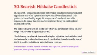 30.Bearish HikkakeCandlestick
TheBearishHikkakeCandlestickpatternisatrendreversalpatternthat
signalstheendofanuptrendandapotentialbearishreversal.This
patternisidentifiedbyaspecificsequenceofcandlesticksandis
consideredasignalthatthemarketsentimentmaybeshiftingfrom
bullishtobearish.
The pattern begins with an inside bar, which is a candlestick with a smaller
range compared to the previous candle.
The following candlestick forms with a higher high than the inside bar, and
the last candle is a bearish (downward) candle that closes below the low of
the first candle, indicating a potential trend reversal.
Traders often use the Bearish Hikkake as a signal to consider short (sell)
positions, anticipating a bearish reversal.
 