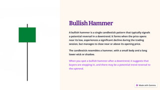 BullishHammer
A bullish hammer is a single candlestick pattern that typically signals
a potential reversal in a downtrend. It forms when the price opens
near its low, experiences a significant decline during the trading
session, but manages to close near or above its opening price.
The candlestick resembles a hammer, with a small body and a long
lower wick or shadow.
When you spot a bullish hammer after a downtrend, it suggests that
buyers are stepping in, and there may be a potential trend reversal to
the uptrend.
 