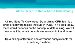 All You Need To Know About Data Mining
All You Need To Know About Data Mining.CRB Tech is a
premier software testing institute in Pune. In it’s blog today,
there would be focus on the concept of data mining. We will
see what it is, what concepts are involved in it and more.
Data mining software is one of various analysis tools for
examining the data.
 