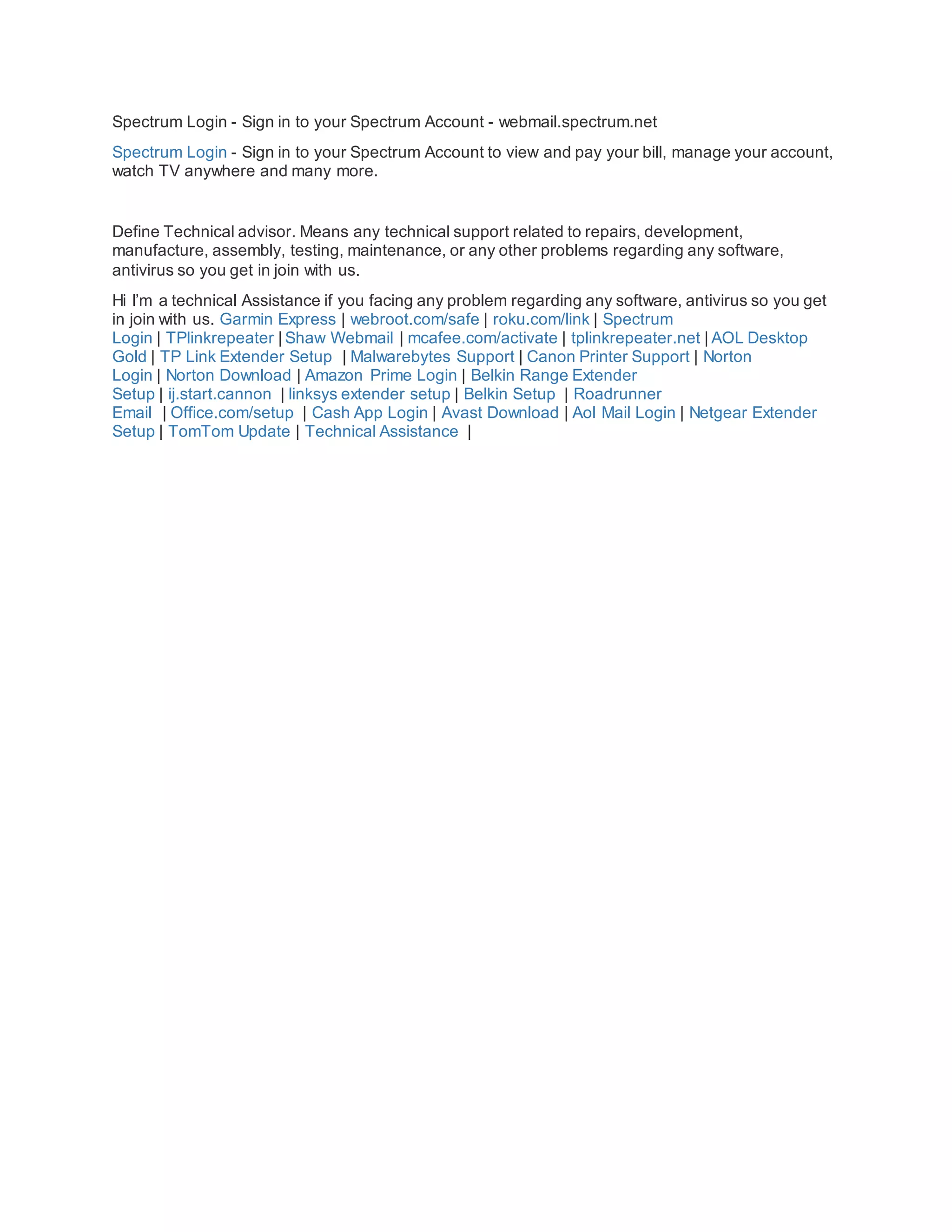 Spectrum Login - Sign in to your Spectrum Account - webmail.spectrum.net
Spectrum Login - Sign in to your Spectrum Account to view and pay your bill, manage your account,
watch TV anywhere and many more.
Define Technical advisor. Means any technical support related to repairs, development,
manufacture, assembly, testing, maintenance, or any other problems regarding any software,
antivirus so you get in join with us.
Hi I’m a technical Assistance if you facing any problem regarding any software, antivirus so you get
in join with us. Garmin Express | webroot.com/safe | roku.com/link | Spectrum
Login | TPlinkrepeater | Shaw Webmail | mcafee.com/activate | tplinkrepeater.net | AOL Desktop
Gold | TP Link Extender Setup | Malwarebytes Support | Canon Printer Support | Norton
Login | Norton Download | Amazon Prime Login | Belkin Range Extender
Setup | ij.start.cannon | linksys extender setup | Belkin Setup | Roadrunner
Email | Office.com/setup | Cash App Login | Avast Download | Aol Mail Login | Netgear Extender
Setup | TomTom Update | Technical Assistance |