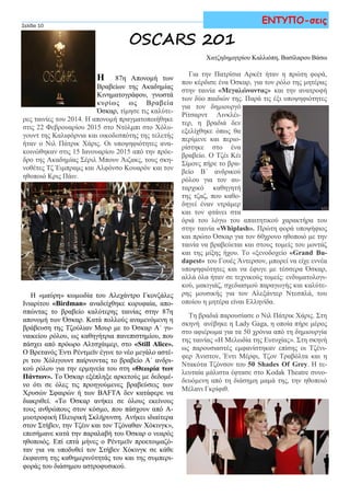 Η 87η Απονομή των
Βραβείων της Ακαδημίας
Κινηματογράφου, γνωστά
κυρίως ως Βραβεία
Όσκαρ, τίμησε τις καλύτε-
ρες ταινίες του 2014. Η απονομή πραγματοποιήθηκε
στις 22 Φεβρουαρίου 2015 στο Ντόλμπι στο Χόλυ-
γουντ της Καλιφόρνια και οικοδεσπότης της τελετής
ήταν ο Νιλ Πάτρικ Χάρις. Οι υποψηφιότητες ανα-
κοινώθηκαν στις 15 Ιανουαρίου 2015 από την πρόε-
δρο της Ακαδημίας Σέριλ Μπουν Άιζακς, τους σκη-
νοθέτες Τζ Έιμπραμς και Αλφόνσο Κουαρόν και τον
ηθοποιό Κρις Πάιν.
Η «μαύρη» κωμωδία του Αλεχάντρο Γκονζάλες
Ινιαρίτου «Birdman» αναδείχθηκε κορυφαία, απο-
σπώντας το βραβείο καλύτερης ταινίας στην 87η
απονομή των Όσκαρ. Κατά πολλούς αναμενόμενη η
βράβευση της Τζούλιαν Μουρ με το Όσκαρ Α΄ γυ-
ναικείου ρόλου, ως καθηγήτρια πανεπιστημίου, που
πάσχει από πρόωρο Αλτσχάιμερ, στο «Still Alice».
Ο Βρετανός Έντι Ρέντμεϊν έγινε το νέο μεγάλο αστέ-
ρι του Χόλιγουντ παίρνοντας το βραβείο Α΄ ανδρι-
κού ρόλου για την ερμηνεία του στη «Θεωρία των
Πάντων». Το Όσκαρ εξέπληξε αρκετούς με δεδομέ-
νο ότι σε όλες τις προηγούμενες βραβεύσεις των
Χρυσών Σφαιρών ή των BAFTA δεν κατάφερε να
διακριθεί. «Το Όσκαρ ανήκει σε όλους εκείνους
τους ανθρώπους στον κόσμο, που πάσχουν από Α-
μυοτροφική Πλευρική Σκλήρυνση. Ανήκει ιδιαίτερα
στον Στήβεν, την Τζέιν και τον Τζόναθαν Χόκινγκ»,
επεσήμανε κατά την παραλαβή του Όσκαρ ο νεαρός
ηθοποιός. Επί επτά μήνες ο Ρέντμεϊν προετοιμαζό-
ταν για να υποδυθεί τον Στήβεν Χόκινγκ σε κάθε
έκφανση της καθημερινότητάς του και της συμπερι-
φοράς του διάσημου αστροφυσικού.
Για την Πατρίσια Αρκέτ ήταν η πρώτη φορά,
που κέρδισε ένα Όσκαρ, για τον ρόλο της μητέρας
στην ταινία «Μεγαλώνοντας» και την ανατροφή
των δύο παιδιών της. Παρά τις έξι υποψηφιότητες
για τον δημιουργό
Ρίτσαρντ Λινκλέι-
τερ, η βραδιά δεν
εξελίχθηκε όπως θα
περίμενε και περιο-
ρίστηκε στο ένα
βραβείο. Ο Τζέι Κέι
Σίμονς πήρε το βρα-
βείο Β΄ ανδρικού
ρόλου για τον αυ-
ταρχικό καθηγητή
της τζαζ, που καθο-
δηγεί έναν ντράμερ
και τον φτάνει στα
όριά του λόγω του απαιτητικού χαρακτήρα του
στην ταινία «Whiplash». Πρώτη φορά υποψήφιος
και πρώτο Όσκαρ για τον 60χρονο ηθοποιό με την
ταινία να βραβεύεται και στους τομείς του μοντάζ
και της μίξης ήχου. Το «ξενοδοχείο «Grand Bu-
dapest» του Γουές Άντερσον, μπορεί να είχε εννέα
υποψηφιότητες και να έφυγε με τέσσερα Όσκαρ,
αλλά όλα ήταν σε τεχνικούς τομείς: ενδυματολογι-
κού, μακιγιάζ, σχεδιασμού παραγωγής και καλύτε-
ρης μουσικής για τον Αλεξάντερ Ντεσπλά, του
οποίου η μητέρα είναι Ελληνίδα.
Τη βραδιά παρουσίασε ο Νιλ Πάτρικ Χάρις. Στη
σκηνή ανέβηκε η Lady Gaga, η οποία πήρε μέρος
στο αφιέρωμα για τα 50 χρόνια από τη δημιουργία
της ταινίας «Η Μελωδία της Ευτυχίας». Στη σκηνή
ως παρουσιαστές εμφανίστηκαν επίσης οι Τζένι-
φερ Άνιστον, Έντι Μέρφι, Τζον Τραβόλτα και η
Ντακότα Τζόνσον του 50 Shades Of Grey. Η τε-
λευταία μάλιστα έφτασε στο Kodak Theatre συνο-
δευόμενη από τη διάσημη μαμά της, την ηθοποιό
Μέλανι Γκρίφιθ.
Σελίδα 10
ΕΝΤΥΠΟ-σεις
Χατζηδημητρίου Καλλιόπη, Βασίλαρου Βάσω
OSCARS 2015
 