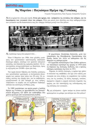 Σελίδα 12ΕΝΤΥΠΟ-σεις Σελίδα 12
8η Μαρτίου : Παγκόσμια Ημέρα της Γυναίκας
Γεωργία Τσουμπανέλλη, Έφη Τζερεμέ, Σταυρούλα Τζιτζίνα
Αυτή η ημέρα δεν είναι μία γιορτή. Είναι μία ημέρα, που ξεσηκώνει τις γυναίκες του κόσμου, για τα
δικαιώματα των γυναικών όλου του κόσμου. Ρίξτε μία ματιά στον πλανήτη και στην καθημερινότητα
των γυναικών και θα διαπιστώσετε πως δεν υπάρχει ισότητα μεταξύ των δύο φύλων.
Ας γυρίσουμε όμως στο μακρινό τότε…
Ήταν 8 Μαρτίου του 1908, όταν χιλιάδες εργά-
τριες των εργοστασίων υφαντουργίας απαίτησαν
δικαίωμα ψήφου, κλείσιμο των φρικτών κάτεργων
εργασίας, και διακοπή της εμπορίας παιδιών. Οι συ-
γκεντρώσεις αντιμετωπίστηκαν με βιαιότητα, όμως
η «εξέγερση των 20.000 » ήταν μία νίκη.
Την αρχή έκαναν Εβραίες και Ιταλίδες εργάτριες
των εργοστασίων ιματισμού, η συντριπτική πλειο-
ψηφία των οποίων ήταν κάτω των 20 ετών. Οι γυ-
ναίκες εκείνης της εποχής που, για να επιβιώσουν,
εργαζόντουσαν το ίδιο σκληρά με τους άνδρες,
«σήκωσαν» το κεφάλι για να κερδίσουν σεβασμό,
ισότητα και καλύτερες συνθήκες ζωής.
Το 1909 γιορτάστηκε για πρώτη φορά η Διεθνής
Ημέρα της Γυναίκας με πρωτοβουλία του Σοσιαλι-
στικού Κόμματος των ΗΠΑ και υιοθετήθηκε δύο
χρόνια αργότερα από τη Σοσιαλιστική Διεθνή.
– Η φεμινίστρια Αλεξάνδρα Κολοντάι, μετά την
επικράτηση της Οκτωβριανής Επανάστασης στη
Ρωσία, έπεισε τον Λένιν να καθιερώσει την 8η
Μαρτίου ως επίσημη αργία.
– Η Γερμανίδα σοσιαλίστρια Clara Zetkin πρότεινε
τον παγκόσμιο εορτασμό της ημέρας το 1910 κατά
τη διάρκεια της Δεύτερης Διεθνούς, και ο πρώτος
επίσημος εορτασμός της έγινε το 1911.
Σήμερα, σε πολλές περιοχές, η ημέρα έχει χάσει
το πολιτικό της υπόβαθρο, και έχει γίνει απλώς μια
ευκαιρία για τους άνδρες να εκφράσουν την αγάπη
τους για τις γυναίκες. Σε άλλες περιοχές, ωστόσο,
παραμένει ισχυρή η αρχική πολιτική σημασία της
ημέρας για την υποστήριξη της ενδυνάμωσης και
της ισότητας των γυναικών.
Ας μη γελιόμαστε : έχουν ακόμα να γίνουν πολλά
προκειμένου να μιλάμε για ισότητα των δύο φύλων!
 