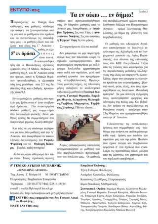 Πλησιάζοντας το Πάσχα, όλοι
καθηγητές και μαθητές νιώθουμε
την ανάγκη να ξεκουραστούμε από
τη μια από τα μαθήματα στο σχολείο
και να συντονίσουμε τις επαναλή-
ψεις μας - οι μαθητές όλων των τά-
ξεων και ιδίως της Γ΄ Λυκείου -
καθώς οι εξε-
τ ά σ ε ι ς
είναι κοντά.
Ανακοινώθηκε
ήδη ότι οι Πανελλήνιες εξετάσεις
ξεκινούν στις 18 Μαΐου. Βεβαίως οι
μαθητές της Α΄ και Β΄ Λυκείου είναι
πιο ήρεμοι, αφού η Τράπεζα θεμά-
των εγκαταλείφθηκε, η εξεταστέα
ύλη τους μειώθηκε στα 2/3 της δι-
δακτέας ύλης και ο βαθμός προαγω-
γής είναι 9,5.
Εν τω μεταξύ οι μαθητές στο σχο-
λείο μας βρίσκονται σ’ έναν αναβρα-
σμό δράσεων. Πιο συγκεκριμένα
δώδεκα μαθητές μας συμμετείχαν
στο διαγωνισμό φυσικής. Δέκα μα-
θητές επίσης θα συμμετάσχουν στο
διαγωνισμό χημείας. Καλή επιτυχία!
Και πώς να μη νιώσουμε περήφα-
νοι για τους δύο μαθητές από την Α΄
Λυκείου που διακρίθηκαν σε πανελ-
λήνιους διαγωνισμούς, τον Ραφαήλ
Ψυρούκη και το Θοδωρή Κόκο-
ρη. Παιδιά, καλή συνέχεια!
Αλλά και στον αθλητισμό δεν πά-
με πίσω. Στους σχολικούς αγώνες
στίβου που πραγματοποιήθηκαν
στις 19 Μαρτίου μαθητές από το
Λύκειό μας διακρίθηκαν, ο Ιακώ-
βου Χρήστος 2ος στα 3 km, ο Ανα-
γνώστου Νικήτας 2ος στο ακόντιο,
η Τζερεμέ ΄Εφη 3η στο μήκος.
Συγχαρητήρια σε όλα τα παιδιά!
Δεν μπορούμε να μην παρατηρή-
σουμε πως τον τελευταίο καιρό το
σχολείο «μεταμορφώνεται». Δύο
περιποιημένα παρτεράκια με πολύ-
χρωμα λουλούδια εμφανίστηκαν
στην αυλή του σχολείου, μετά από
ομαδική εργασία του προγράμμα-
τος «Περιβαλλοντικός Όμιλος».
Ένας μουντός τοίχος , τις τελευταίες
μέρες φιλοξενεί το καλλιτεχνικό
ταλέντο έξι μαθητών (Γιουσμά Κα-
τερίνα, Γιουσμά Θεραπία, Βαριά-
μη Μυρτώ, Δεληγιάννη Μελπομέ-
νη,Ταμβάκη Μαργαρίτα, Ταμβά-
κης Στράτος). Πάντα τέτοια…
Άκρως ενδιαφέρουσες επισκέψεις
πραγματοποίησαν οι μαθητές των
δύο περιβαλλοντικών προγραμμά-
των του σχολείου μας. Οι μαθητές
Σελίδα 2ΕΝΤΥΠΟ-σεις
5ο
εν δράσει
5ο
ΓΕΝΙΚΟ ΛΥΚΕΙΟ ΜΥΤΙΛΗΝΗΣ
«ΒΕΝΙΑΜΙΝ Ο ΛΕΣΒΙΟΣ»
Ταχ. Δ/νση: Γ. Μούρα 10 81100 ΜΥΤΙΛΗΝΗ
Πληροφορίες: Βαμβακίτου Σταυρούλα
Τηλέφωνο : 22510-27727 Φαξ :22510-45514
e-mail : mail@5lyk-mytil.les.sch.gr
Ιστοσελίδα: http://schoolpress.sch.gr/5gelykmytilene/
ΕΝΤΥΠΟ-σεις εφημερίδα του 5ου Γενικού Λυκεί-
ου Μυτιλήνης
ISSUU ΕΝΤΥΠΟ-σεις
Επιμέλεια Έκδοσης :
Τζίνη Ευθυμία, Φιλόλογος
Λινάρδου Χρυσούλα, Φιλόλογος
Κοτσώνης Ελευθέριος, Πληροφορικός
Σίμου Νικόλαος, Μαθηματικός
Συντακτική Ομάδα: Βαριάμη Μυρτώ, Δεληγιάννη Μελπο-
μένη, Γιουσμά Θεραπία, Γιουσμά Κατερίνα, Μπόλκα Φωτει-
νή, Τσαμουρά Έλενα, Δώρα Χατζηηλία, Ραφαέλα Τσολάκη,
Τσιμάρας Αντώνης, Σωτηρχέλλης Γιώργος, Σαμαράς Νίκος,
Μπαζίνα Φραντζέσκα, Τζιτζίνα Σταυρούλα, Τζερεμέ Έφη,
Τσουμπανέλλη Γεωργία, Βασίλαρου Βάσω, Αγριτέλλης Φά-
νης, Χατζηδημητρίου Καλλιόπη, Μπόλκα Φωτεινή
του περιβαλλοντικού ομίλου παρακο-
λούθησαν διάλεξη στο Πανεπιστήμιο
Αιγαίου- τμήμα Γεωγραφίας Θα-
λάσσης, με θέμα τη ρύπανση του
περιβάλλοντος.
Οι μαθητές του «Αειφόρου Αιγαί-
ου» επισκέφτηκαν το βιολογικό α-
γρόκτημα της Αχλαδερής και το Βιο-
μηχανικό μουσείο της Αγίας Παρα-
σκευής, στα πλαίσια της επίσκεψής
τους στο ΚΠΕ Ευεργέτουλα. Πέρα
από τις γνώσεις που αποκόμισαν για
τις παραδοσιακές μεθόδους καλλιέρ-
γειας της ελιάς και παραγωγής ελαιο-
λάδου, είχαν την ευκαιρία να γευτούν
τα προϊόντα του αγροκτήματος : βρα-
στό αυγό, φέτα, ελιές, που τους προ-
σφέρθηκαν ως δεκατιανό. Μοναδική
εμπειρία! Σε μια δεύτερη εξόρμηση
τους, φωτογράφισαν ομορφιές και
αδυναμίες της πόλης μας. Και βεβαί-
ως δεν πρέπει να παραλείψουμε τη
θαυμάσια γιορτή – αφιέρωμα στην
25η Μαρτίου που πραγματοποιήθηκε
από την Α΄ Λυκείου.
Τελειώνοντας τις «ατελείωτες»
δράσεις των συμμαθητών μας νιώ-
θουμε την ανάγκη να επιδοκιμάσουμε
κάθε υγιή δράση των παιδιών του
σχολείου μας και όχι μόνο. Παιδιών
που έχουν όνειρα και συμβιώνουν
αρμονικά σ’ ένα σχολείο που αγκα-
λιάζει τις προσπάθειες όλων, μακριά
από τις μάστιγες του ρατσισμού και
του σχολικού εκφοβισμού…
Τα εν οίκω … εν δήμω!
 