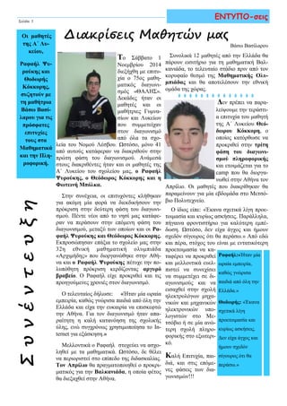 ΣυνέντευξηΟι μαθητές
της Α΄ Λυ-
κείου,
Ραφαήλ Ψυ-
ρούκης και
Θοδωρής
Κόκκορης,
συζητούν με
τη μαθήτρια
Βάσω Βασί-
λαρου για τις
πρόσφατες
επιτυχίες
τους στα
Μαθηματικά
και την Πλη-
ροφορική.
Συνολικά 12 μαθητές από την Ελλάδα θα
πάρουν εισιτήριο για τη μαθηματική Βαλ-
κανιάδα, το τελευταίο στάδιο πριν από τον
κορυφαίο θεσμό της Μαθηματικής Ολυ-
μπιάδας και θα αποτελέσουν την εθνική
ομάδα της χώρας.
Δεν πρέπει να παρα-
λείψουμε την τεράστι-
α επιτυχία του μαθητή
της Α΄ Λυκείου Θεό-
δωρου Κόκκορη, ο
οποίος κατόρθωσε να
προκριθεί στην τρίτη
φάση του διαγωνι-
σμού πληροφορικής
και ετοιμάζεται για το
camp που θα διοργα-
νωθεί στην Αθήνα τον
Απρίλιο. Οι μαθητές που διακρίθηκαν θα
παραμείνουν για μία εβδομάδα στο Μετσό-
βιο Πολυτεχνείο.
Ο ίδιος είπε: «Έκανα σχετικά λίγη προε-
τοιμασία και κυρίως ασκήσεις. Παράλληλα,
πήγαινα φροντιστήριο για καλύτερη εμπέ-
δωση. Ωστόσο, δεν είχα άγχος και ήμουν
σχεδόν σίγουρος ότι θα περάσω.» Από εδώ
και πέρα, στόχος του είναι με εντατικότερη
προετοιμασία να κα-
ταφέρει να προκριθεί
και μελλοντικά ευελ-
πιστεί να συνεχίσει
να συμμετέχει σε δι-
αγωνισμούς και να
εισαχθεί στην σχολή
ηλεκτρολόγων μηχα-
νικών και μηχανικών
ηλεκτρονικών υπο-
λογιστών στο Με-
τσόβιο ή σε μία ανώ-
τερη σχολή πληρο-
φορικής στο εξωτερι-
κό.
Καλή Επιτυχία, παι-
διά, και στις επόμε-
νες φάσεις των δια-
γωνισμών!!!
ΕΝΤΥΠΟ-σεις
Διακρίσεις Μαθητών μας
Ραφαήλ:«Ήταν μία
ωραία εμπειρία,
καθώς γνώρισα
παιδιά από όλη την
Ελλάδα.»
Θοδωρής: «Έκανα
σχετικά λίγη
προετοιμασία και
κυρίως ασκήσεις.
Δεν είχα άγχος και
ήμουν σχεδόν
σίγουρος ότι θα
περάσω.»
Σελίδα 3
Το Σάββατο 1
Νοεμβρίου 2014
διεξήχθη με επιτυ-
χία ο 75ος μαθη-
ματικός διαγωνι-
σμός «ΘΑΛΗΣ».
Δεκάδες ήταν οι
μαθητές και οι
μαθήτριες Γυμνα-
σίων και Λυκείων
που συμμετείχαν
στον διαγωνισμό
από όλα τα σχο-
λεία του Νομού Λέσβου. Ωστόσο, μόνο 41
από αυτούς κατάφεραν να διακριθούν στην
πρώτη φάση του διαγωνισμού. Ανάμεσά
στους διακριθέντες ήταν και οι μαθητές της
Α΄ Λυκείου του σχολείου μας, ο Ραφαήλ
Ψυρούκης, ο Θεόδωρος Κόκκορης και η
Φωτεινή Μπόλκα.
Στην συνέχεια, οι επιτυχόντες κλήθηκαν
για ακόμη μία φορά να διεκδικήσουν την
πρόκριση στην δεύτερη φάση του διαγωνι-
σμού. Πέντε νέοι από το νησί μας κατάφε-
ραν να περάσουν στην επόμενη φάση του
διαγωνισμού, μεταξύ των οποίων και οι Ρα-
φαήλ Ψυρούκης και Θεόδωρος Κόκκορης.
Εκπροσώπησαν επάξια το σχολείο μας στην
32η εθνική μαθηματική ολυμπιάδα
«Αρχιμήδης» που διοργανώθηκε στην Αθή-
να και ο Ραφαήλ Ψυρούκης πέτυχε την πο-
λυπόθητη πρόκριση κερδίζοντας αργυρό
βραβείο. Ο Ραφαήλ είχε προκριθεί και τις
προηγούμενες χρονιές στον διαγωνισμό.
Ο τελευταίος δήλωσε: «Ήταν μία ωραία
εμπειρία, καθώς γνώρισα παιδιά από όλη την
Ελλάδα και είχα την ευκαιρία να επισκεφτώ
την Αθήνα. Για τον διαγωνισμό ήταν απα-
ραίτητη η καλή κατανόηση της σχολικής
ύλης, ενώ συγχρόνως χρησιμοποίησα το
Internet για εξάσκηση.»
Μελλοντικά ο Ραφαήλ στοχεύει να ασχο-
ληθεί με τα μαθηματικά. Ωστόσο, δε θέλει
να περιοριστεί στο επίπεδο της διδασκαλίας.
Τον Απρίλιο θα πραγματοποιηθεί ο προκρι-
ματικός για την Βαλκανιάδα, η οποία φέτος
θα διεξαχθεί στην Αθήνα.
Βάσω Βασίλαρου
 