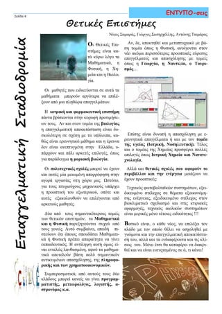 Οι Θετικές Επι-
στήμες είναι κα-
τά κύριο λόγο τα
Μαθηματικά, η
Φυσική, η Χη-
μεία και η Βιολο-
γία.
Οι μαθητές που ειδικεύονται σε αυτά τα
μαθήματα μπορούν αργότερα να επιλέ-
ξουν από μια πληθώρα επαγγελμάτων.
Η ιατρική και φαρμακευτική επιστήμη
πάντα βρίσκονται στην κορυφή προτιμήσε-
ων τους. Αν και στον τομέα της βιολογίας
η επαγγελματική αποκατάσταση είναι δυ-
σκολότερη σε σχέση με τα υπόλοιπα, κα-
θώς είναι ερευνητικό μάθημα και η έρευνα
δεν είναι ανεπτυγμένη στην Ελλάδα, υ-
πάρχουν και πάλι αρκετές επιλογές, όπως
για παράδειγμα η μοριακή βιολογία.
Οι πολυτεχνικές σχολές μπορεί να έχουν
και αυτές μία μειωμένη απορρόφηση στην
αγορά εργασίας στη χώρα μας. Ωστόσο,
για τους πτυχιούχους μηχανικούς υπάρχει
η προοπτική του εξωτερικού, οπότε και
αυτές εξακολουθούν να επιλέγονται από
αρκετούς μαθητές.
Δύο από τους σημαντικότερους τομείς
των θετικών επιστημών, τα Μαθηματικά
και η Φυσική παρεξηγούνται συχνά από
τους γονείς. Αυτό συμβαίνει, επειδή πι-
στεύουν ότι όποιος σπουδάσει Μαθηματι-
κά ή Φυσική πρέπει απαραίτητα να γίνει
εκπαιδευτικός. Η αντίληψη αυτή όμως εί-
ναι εντελώς λανθασμένη, αφού τα μαθημα-
τικά αποτελούν βάση πολύ σημαντικών
αντικειμένων απασχόλησης, της πληροφο-
ρικής και των χρηματοοικονομικών.
Συμπερασματικά, από αυτούς τους δύο
κλάδους μπορεί κανείς να γίνει προγραμ-
ματιστής, μετεωρολόγος, λογιστής, α-
στρονόμος κ.α.
ΕπαγγελματικήΣταδιοδρομία
Σελίδα 4
Θετικές Επιστήμες
Αν, δε, αποκτηθεί και μεταπτυχιακό με βά-
ση τομέα όπως η Φυσική, ανοίγονται στον
νέο ακόμα περισσότερες προοπτικές εύρεσης
επαγγέλματος και απασχόλησης με τομείς
όπως η Γεωργία, η Ναυτιλία, ο Τουρι-
σμός…
Επίσης είναι δυνατή η απασχόληση με ε-
ρευνητικά επαγγέλματα ή και με τον τομέα
της υγείας (Ιατρική, Νοσηλευτική). Τέλος
και ο τομέας της Χημείας προσφέρει πολλές
επιλογές όπως Ιατρική Χημεία και Νανοτε-
χνολογία.
Αλλά και θετικές σχολές που αφορούν το
περιβάλλον και την ενέργεια μοιάζουν να
έχουν προοπτικές:
Τεχνικός φωτοβολταϊκών συστημάτων, εξει-
δικευμένο στέλεχος σε θέματα εξοικονόμη-
σης ενέργειας, εξειδικευμένο στέλεχος στον
βιοκλιματικό σχεδιασμό και στις κτιριακές
εφαρμογές, τεχνικός αιολικών συστημάτων
είναι μερικές μόνο τέτοιες ειδικότητες !!!
Βασικό είναι, ο κάθε νέος, να επιλέξει τον
κλάδο με τον οποίο θέλει να ασχοληθεί με
γνώμονα και την επαγγελματική αποκατάστα-
σή του, αλλά και τα ενδιαφέροντα και τις κλί-
σεις του. Μόνο έτσι θα καταφέρει να διακρι-
θεί και να είναι ευτυχισμένος σε ό, τι κάνει!
ΕΝΤΥΠΟ-σεις
Νίκος Σαμαράς, Γιώργος Σωτηρχέλλης, Αντώνης Ταιμάρας
 