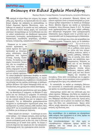 Με αφορμή το κύριο θέμα του τεύχους της εφημε-
ρίδας μας, σχετικά με τη σχολική βία και τον εκφο-
βισμό, πήραμε την απόφαση να επισκεφθούμε το
Ειδικό Δημοτικό Σχολείο Μυτιλήνης, ώστε να
έρθουμε σε επαφή με τα παιδιά και τους καθηγητές
που βιώνουν έντονα πολλές φορές τον κοινωνικό
ρατσισμό. Συνομιλήσαμε με τη διευθύντρια και όλο
το ειδικό εκπαιδευτικό και βοηθητικό προσωπικό
(κοινωνικός λειτουργός, φυσικοθεραπευτής, λογο-
θεραπεύτρια, γυμνάστρια, ψυχολόγος, εργοθερα-
πεύτρια, νοσηλευτής, εκπαιδευτικοί Ε.Α.Ε.).
Σύμφωνα με το εκπαι-
δευτικό προσωπικό, τα
ειδικά σχολεία δεν έχουν
προσωπικό με συγκεκρι-
μένες ειδικότητες, όπως
υφίσταται στα σχολεία
Γενικής Αγωγής Εκπαί-
δευσης. Τα παιδιά με ανα-
πηρίες συναντούν δυσκο-
λίες στο να ενταχθούν ο-
μαλά στην κοινωνία, τις
οποίες επιχειρούν να αντι-
μετωπίσουν οι εκπαιδευτι-
κοί των ειδικών σχολείων.
Το ειδικό βοηθητικό προσωπικό βοηθάει τα παιδιά
να αυτονομηθούν, οι φυσικοθεραπευτές, οι γυμνα-
στές και λογοθεραπευτές συμβάλλουν στη βελτίωση
της κίνησης και της ομιλίας αντίστοιχα, οι παιδοψυ-
χολόγοι βλέπουν την κύρια διαταραχή αλλά και τις
συνοδευτικές που χρειάζονται ειδική υποστήριξη.
Τα ειδικά σχολεία αποτελούνται από τρεις βαθμί-
δες, την Κατώτερη (2 τμήματα), τη Μεσαία (3 τμή-
ματα) και την Ανώτερη (2 τμήματα). Η κατάταξη
των παιδιών σε αυτές γίνεται με βάση το λειτουργι-
κό και νοητικό επίπεδό τους και τα τμήματα είναι
ολιγομελή. Για τη διδασκαλία χρησιμοποιούνται
σύγχρονα κι εξειδικευμένα τεχνολογικά μέσα, που
εξυπηρετούν τις ειδικές ανάγκες κάθε παιδιού, όπως
ειδικοί Η/Υ για τα τετραπληγικά παιδιά και η μηχα-
νή Perkins για τα άτομα με τύφλωση.
Όσον αφορά τον αυτισμό - ή καλύτερο το αυτι-
στικό φάσμα – δεν υπάρχει ορισμός, αλλά και θερα-
πεία. Δεν εντοπίζεται με την παρακέντηση, αλλά
γίνεται αντιληπτός μετά τα δύο έτη, όταν η έλλειψη
επικοινωνίας με το παιδί είναι ορατή. Τα άτομα ε-
κείνα δε δέχονται την επαφή και δεν την αποζητούν.
Η διαταραχή αυτή δεν εξαλείφεται αλλά γίνονται
Επίσκεψη στο Ειδικό Σχολείο Μυτιλήνης
προσπάθειες να μετριαστεί. Βασικός άξονας του
ειδικού σχολείου είναι η νοητική υστέρηση με μεγα-
λύτερο αριθμό εκπροσώπων τα παιδιά με σύνδρομο
Down. Ωστόσο δέχεται και παιδιά με πολλαπλές
αναπηρίες, λόγω έλλειψης δομών Ε.Α.Ε. Τα άτομα
αυτά χαρακτηρίζονται από αργό ρυθμό μάθησης,
που παλαιότερα στηριζόταν στην εξατομικευμένη
διδασκαλία, όμως σήμερα αυτό το μοντέλο έχει α-
ντικατασταθεί από τη διαφοροποιημένη διδασκαλία.
Υπάρχει η αντίληψη πως είναι μία ψυχοφθόρα και
δύσκολη εργασία. Σύμφωνα, όμως, με το εκπαιδευ-
τ ι κ ό π ρ ο σ ω π ι κ ό :
''Καθημερινά διαπιστώνεις
ότι οι μαθητές είναι όμοιοι
με εσένα και τους αντιμε-
τωπίζεις ανάλογα, απλώς ο
τρόπος μάθησης, διδασκα-
λίας κι αγωγής είναι ιδιαί-
τερος και κατάλληλα προ-
σαρμοσμένος. Άλλωστε, τα
δικά σου τα πιο δύσκολα
προβλήματα τα θεωρείς
μηδαμινά, γίνεσαι άλλος
άνθρωπος, παίρνεις μαθή-
ματα ζωής και σου δίνουν
θάρρος και κουράγιο να
συνεχίζεις. Είναι πολύ γενναιόδωρα και το χαμόγε-
λο όταν γυρίζουν να σε κοιτάξουν είναι η μεγαλύτε-
ρη πληρωμή που έχεις ενός εκπαιδευτικού."
Εν κατακλείδι, τα παιδιά με αναπηρίες βιώνουν
τον κοινωνικό κι εκπαιδευτικό ρατσισμό, για αυτό
και πρέπει να ευαισθητοποιηθεί όλος ο κόσμος.
Αποκομίσαμε πολλά από την επίσκεψή μας στο
ειδικό σχολείο: Μπήκαμε στη θέση του παιδιού με
ιδιαιτερότητες. Άραγε πώς βιώνει την ιδιαιτερότητά
του; Μπήκαμε στη θέση του γονέα του. Άραγε ποιες
αγωνίες βιώνει για το μέλλον του παιδιού του; Μπή-
καμε στη θέση των εκπαιδευτικών. Άραγε πόσο
σθένος ψυχής απαιτείται για να ανταποκριθείς στις
ανάγκες της δουλειάς σου;
Σελίδα 5ΕΝΤΥΠΟ-σεις
Και καταλάβαμε: ότι η απαίτηση για αξιοπρέπεια
κάθε ατόμου, όσο ξεχωριστό κι αν είναι, πρέπει να
γίνει αίτημα και φωνή όλων μας.
Και συνειδητοποιήσαμε: ότι όλοι εμείς οι
«συνηθισμένοι» άνθρωποι έχουμε πολλά να
μάθουμε από την επαφή μας με αυτά τα
ΞΕΧΩΡΙΣΤΑ άτομα!
Βαριάμη Μυρτώ, Γιουσμά Θεραπία, Γιουσμά Κατερίνα, Δεληγιάνη Μελπομένη
 