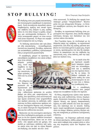 ΜΙΛΑ
τόσο κοινωνικά. Το bullying δεν αφορά έναν
τσακωμό μεταξύ "τσαμπουκάδων". Κλείνει
μέσα του μια ασυμμετρία δύναμης - οι δυνα-
τοί εκφοβίζουν εκείνους που θεωρούν πιο α-
δύναμους.
Συνήθως τα περιστατικά bullying είναι με-
μονωμένα στο Δημοτικό, ίσως επειδή υπάρχει
καλύτερος έλεγχος των δασκάλων και των
γονέων επάνω στα παιδιά.
Στο Γυμνάσιο όμως, σε συνδυασμό με τη
δύσκολη φάση της εφηβείας, τα περιστατικά
αυξάνονται. Στη δίνη της κρίσης μάλιστα που
βιώνει τα τελευταία χρόνια η χώρα μας, συχνά
οι γονείς, προσηλωμένοι στο πώς θα εξασφα-
λίσουν τα απαραίτητα για την επιβίωση της
οικογένειάς τους, είναι απόντες από την εφη-
βεία των παιδιών τους.
Αν το παιδί είναι θύ-
μα σχολικού εκφοβι-
σμού υποφέρει σωμα-
τικά και συναισθημα-
τικά και η απόδοσή
του στο σχολείο σίγου-
ρα θα το δείξει. Οι
βαθμοί σταδιακά πέ-
φτουν καθώς δεν είναι
συγκεντρωμένο σε αυ-
τά που λέει ο δάσκα-
λος ή καθηγητής του.
Αν ο εκφοβισμός
επιμείνει τότε μπορεί
ακόμα και να φοβάται να πάει στο σχολείο.
Οι θύτες επηρεάζονται εξίσου στην προσω-
πική τους ζωή υιοθετώντας τέτοιες συμπερι-
φορές. Συναντούν δυσκολίες στο να δημιουρ-
γήσουν θετικές και ήρεμες διαπροσωπικές
σχέσεις σε κάθε επίπεδο και είναι πιο επιρρε-
πείς στο κάπνισμα και το αλκοόλ. Επίσης
έχουν συχνά προσβλητική συμπεριφορά απέ-
ναντι σε κόσμο. Κάποιες μελέτες έδειξαν επί-
σης και συσχέτιση με μετέπειτα εγκληματικές
ενέργειες.
Οφείλουμε να δείχνουμε μηδενική ανοχή
σε τέτοια φαινόμενα, καθώς μπορεί να κοστί-
σουν πολύ σοβαρά στην ψυχική αλλά εν τέλει
και στη σωματική υγεία των θυμάτων στο
μέλλον.
S T O P B U L L Y I N G !
Σελίδα 6
Το bullying είναι μια μορφή κακοποίησης,
πιο συγκεκριμένα εκφοβισμού ή εξαναγκα-
σμού. Αυτή συνεπάγεται περιοδικά επανα-
λαμβανόμενες πράξεις που σκοπό έχουν
την επιβολή ενός ατόμου ή μιας ομάδας
πάνω σε ένα άλλο άτομο ή ομάδα, επομέ-
νως μια «ανισορροπία δυνάμεων». Η εν
λόγω ανισορροπία μπορεί να είναι κοινω-
νική ή/και σωματική. Το θύμα του εκφοβι-
σμού αναφέρεται και ως στόχος.
Το bullying αποτελείται από τρία βασι-
κά είδη κακοποίησης – συναισθηματική,
λεκτική και σωματική. Συνήθως, πρόκειται
για ανεπαίσθητες μεθόδους εξαναγκασμού
όπως η ψυχολογική χειραγώγηση.
Ο εκφοβισμός μπορεί να προκύψει σε
οποιοδήποτε περιβάλλον στο οποίο ανθρώ-
πινα όντα αλληλε-
πιδρούν μεταξύ
τους. Αυτό περι-
λαμβάνει το σχο-
λείο, το στρατό,
την οικογένεια, το
χώρο εργασίας, το
σπίτι και τις γειτο-
νιές.
Oι ειδήμονες επί
του θέματος ση-
μειώνουν ότι τα
περιστατικά φαί-
νεται να αυξάνο-
νται - πιθανότατα πρόκειται σε μεγάλο
βαθμό για άλλη μία «παρενέργεια» της
κρίσης, που πρωτίστως είναι κοινωνική και
έχει άμεσο αντίκτυπο στην ψυχοσύνθεση
των παιδιών κάνοντάς τα επιθετικά, καθι-
στώντας τα θύτες απίστευτων πράξεων αλ-
λά και ταυτόχρονα θύματα ενός συστήμα-
τος το οποίο σίγουρα δεν δημιούργησαν τα
ίδια και δεν ευθύνονται για αυτό.
Πρόκειται για ένα εκτεταμένο φαινόμενο
που δίνει λανθασμένα μηνύματα, με κυριό-
τερο το ότι δεν είμαστε καθόλου ανεκτικοί
στη διαφορετικότητα, όποια και αν είναι
αυτή - είτε αφορά φυλή και χρώμα, είτε
παιδιά με καλύτερες επιδόσεις από εμάς,
τα οποία είναι και από τα κύρια θύματα
του bullying, είτε παιδιά που δεν είναι
ΕΝΤΥΠΟ-σεις
Έλενα Τσαμουρά, Δώρα Χατζηηλία
 