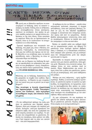 ΜΗΦΟΒΑΣΑΙ!!!
Οι γονείς και οι δάσκαλοι οφείλουν να ανα-
γνωρίζουν το bullying, ώστε να σώσουν ε-
γκαίρως τα παιδιά. Επίσης όλοι οι άνθρωποι,
όταν αντιλαμβάνονται τέτοια φαινόμενα,
οφείλουν να αντιδρούν. Δεν πρέπει να μέ-
νουν απαθείς ακόμη κι αν αφορά άλλους αν-
θρώπους κι όχι τους ίδιους. Είναι αναγκαίο
να παίρνουν θέση και να προστατεύουν τα
θύματα, έστω κι αν κινδυνεύουν να αντιμε-
τωπίσουν κι οι ίδιοι bullying.
Τραγικό παράδειγμα των συνεπειών του
bullying, στη χώρα μας είναι ο θάνατος του
Βαγγέλη Γιακουμάκη. Ας αναλογιστούμε
όλοι μας την ευθύνη που έχουμε για τον κά-
θε Βαγγέλη κι ας κινηθούμε προς τη σωστή
κατεύθυνση, ώστε ο Βαγγέλης να είναι το
τελευταίο θύμα του bullying.
Αλλά, και τα θύματα του bullying θα πρέ-
πει να απευθυνθούν σε ανθρώπους που μπο-
ρούν να τους βοηθήσουν: γονείς, εκπαιδευτι-
κούς και όποιον άλλο εμπιστεύονται. Επίσης
στη ΓΡΑΜΜΗ ΒΟΗΘΕΙΑΣ 1056.
Μιλώντας για το bullying, διαπιστώνεις ότι
θα μπορούσε να συμβεί στον καθένα. Πρέ-
πει, επομένως, τα θύματα να μην ενοχοποι-
ούν τον εαυτό τους και να μιλούν για το πρό-
βλημα!!!
Μας συγκίνησε η δυνατή εξομολόγηση
του δημοσιογράφου Στάθη Τσαγκαρου-
σιάνου, στο Διαδίκτυο, όπου περιγράφει
συναισθήματα πικρά, από δύσκολα παιδι-
κά χρόνια.
«Τo πιο καθοριστικό πράγμα της ζωής μου
ήταν το μπούλινγκ που δέχτηκα μικρός.
Πρώτον, διότι μου στέρησε την παιδική μου
ηλικία. Δεύτερον, γιατί μου προκάλεσε ένα
απέραντο φόβο, που ποτέ δεν ξεπέρασα και
κατά καιρούς καταλύει ό,τι κερδίζω. Tο φό-
βο που σου κληροδότησε το μπούλινγκ, δύ-
σκολα τον σκεπάζεις, πόσο μάλλον τον σβή-
νεις. Γιατί έρχεται από τη ρίζα του εαυτού
σου – τότε που διαμορφωνόταν.
Σελίδα 7ΕΝΤΥΠΟ-σεις
Η αίσθηση ότι δεν σε θέλουν – επειδή είσαι
σεξουαλικά, φυλετικά, σωματικά, ή ψυχικά
ασυνήθιστος, είναι σαν ξαφνικός θάνατος. Ει-
δικά αν ζεις σε ένα απλοϊκό περιβάλλον
(επαρχία ή οικογένεια) που συσχετίζει κουτά.
Δεν ξέρεις από πού να κρεμαστείς. Πολλά
βράδια αποκοιμιόμουν κλαίγοντας κάτω από
τα σκεπάσματα. Ζήλευα τα παιδιά που ποτέ
δεν σκέφτηκαν τι είναι και πού πάνε.
Πρέπει να ειπωθεί απλά και καθαρά: άπαξ
και σε τραμπούκισαν μικρό, την έβαψες! Το
μπούλινγκ είναι έγκλημα πρώτου βαθμού,
όπως ο βιασμός κι η κακοποίηση ανηλίκων,
διότι επιφέρει κάτι οριστικό, και μη αναστρέ-
ψιμο. Δεν αποζημιώνεσαι μετά την απομά-
κρυνση από το ταμείο.
Προσπαθώ να σκεφτώ συχνά τα πρόσωπα
εκείνων που μου έκαναν μπούλινγκ, τόσα χρό-
νια μετά. Μερικούς τους συναντώ ακόμα. Δεν
υπάρχει λόγος να τους ρωτήσω γιατί το
έκαναν. Ξέρω. Φοβόντουσαν και αυτοί. Αν
όμως είναι έτσι η φύση του μπούλινγκ, οριστι-
κή και μη αναστρέψιμη, τότε γιατί καθόμαστε
και μιλάμε;
Μιλάμε για τους επόμενους – εμείς σχεδόν
γεράσαμε. Καθώς η κοινωνία (ελπίζω) εξελίσ-
σεται, το μπούλινγκ πρέπει να οριστεί ως πρά-
ξη βίας, να αναχαιτίζεται, να τιμωρείται, κυρί-
ως να προλαμβάνεται. Και πρέπει να εκπαι-
δευτούν τα παιδάκια (με την έμφυτη σκληρό-
τητα) στην αναγνώριση του διαφορετικού,
στην ισονομία του συνηθισμένου με τον ασυ-
νήθιστο. Θέλει πολλή δουλειά.
Ας μην γελιόμαστε: Αν και περάσανε τα
χρόνια και κάποια πράγματα έχουνε βελτιω-
θεί, το μπούλινγκ μαίνεται. Κυρίως ψηφιακά.
Είναι καιρός να το αντιμετωπίσουμε!»
 