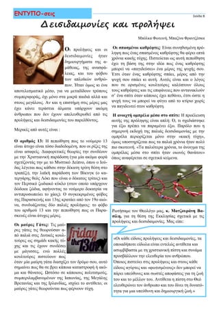 Δεισιδαιμονίες και προλήψεις
Σελίδα 8ΕΝΤΥΠΟ-σεις
Οι προλήψεις και οι
δεισιδαιμονίες ήταν
δημιουργήματα της α-
μάθειας, της ανασφά-
λειας, και του φόβου
των απλοϊκών ανθρώ-
πων. Ήταν όμως κι ένα
αποτελεσματικό μέσο, για να μεταδίδουν τρόπους
συμπεριφοράς, όχι μόνο στα μικρά παιδιά αλλά και
στους μεγάλους. Αν και η επιστήμη στις μέρες μας
έχει κάνει τεράστια άλματα υπάρχουν ακόμη
άνθρωποι που δεν έχουν απελευθερωθεί από τις
προλήψεις και δεισιδαιμονίες του παρελθόντος.
Μερικές από αυτές είναι :
Ο αριθμός 13: Η πεποίθηση πως το νούμερο 13
είναι άτυχο είναι τόσο διαδεδομένη, που οι ρίζες της
είναι ασαφείς. Διαφορετικές θεωρίες την συνδέουν
με την Χριστιανική παράδοση (για μία ακόμα φορά
σχετίζοντάς την με το Μυστικό Δείπνο, όπου ο Ιού-
δας λέγεται πως κάθισε στην δέκατη τρίτη θέση στο
τραπέζι), την λαϊκή παράδοση των Βίκινγκ (ο κα-
τεργάρης θεός Λόκι που είναι ο δέκατος τρίτος) και
τον Περσικό ζωδιακό κύκλο (στον οποίο υπάρχουν
δώδεκα ζώδια, αφήνοντας το νούμερο δεκατρία να
αντιπροσωπεύει το χάος). Ο συγκεκριμένος φόβος
της Παρασκευής και 13ης κρατάει από τον 19ο αιώ-
να, συνδυάζοντας δύο παλιές προλήψεις: το φόβο
του αριθμού 13 και την πεποίθηση πως οι Παρα-
σκευές είναι άτυχες μέρες.
Οι μαύρες Γάτες: Τις μαύ-
ρες γάτες τις θεωρούσαν α-
πό παλιά στις Δυτικές κουλ-
τούρες ως σημάδι κακής τύ-
χης και τις έχουν συνδέσει
με μάγισσες, ενώ πολλές
κουλτούρες πιστεύουν πως
όταν μία μαύρη γάτα διασχίζει τον δρόμο σου, αυτό
σημαίνει πως θα σε βρει κάποια καταστροφή ή ακό-
μα και θάνατος. Ωστόσο σε κάποιους πολιτισμούς,
συμπεριλαμβανομένων της Ιαπωνίας, της Μεγάλης
Βρετανίας και της Ιρλανδίας, ισχύει το αντίθετο, οι
μαύρες γάτες θεωρούνται πως φέρνουν τύχη.
«Οι κάθε είδους προλήψεις και δεισιδαιμονίες, τα
οποιαδήποτε είδωλα είναι εντελώς αντίθετα και
ασυμβίβαστα με τη χριστιανική πίστη και συνάμα
προσβάλλουν την ελευθερία του ανθρώπου.
Όποιος πιστεύει στις προλήψεις και στους κάθε
είδους αγύρτες και «φωτισμένους» δεν μπορεί να
πάρει υπεύθυνες και σωστές αποφάσεις για τη ζωή
του και το μέλλον του. Αντίθετα η πίστη στο Θεό
ελευθερώνει τον άνθρωπο και του δίνει τη δυνατό-
τητα για μια υπεύθυνη και δημιουργική ζωή.»
Μπόλκα Φωτεινή, Μπαζίνα Φραντζέσκα
Ρωτήσαμε τον Θεολόγο μας, κ. Ματζουράνη Βα-
σίλη, για τη θέση της Εκκλησίας σχετικά με τις
προλήψεις και δεισιδαιμονίες. Μας είπε:
Οι σπασμένοι καθρέφτες: Είναι συνηθισμένη πρό-
ληψη πως ένας σπασμένος καθρέφτης θα φέρει επτά
χρόνια κακής τύχης. Πιστεύεται ως αυτή πεποίθηση
έχει τη βάση της στην ιδέα πως ένας καθρέφτης
μπορεί να «παγιδεύσει» ένα μέρος της ψυχής σου.
Έτσι όταν ένας καθρέφτης σπάει, μέρος από την
ψυχή σου σπάει κι αυτή. Αυτός είναι και ο λόγος
που σε ορισμένες κουλτούρες καλύπτουν όλους
τους καθρέφτες και τις επιφάνειες που αντανακλούν
σ’ ένα σπίτι όταν κάποιος έχει πεθάνει, έτσι ώστε η
ψυχή τους να μπορεί να φύγει από το κτίριο χωρίς
να παγιδευτεί στον καθρέφτη.
Η ανοιχτή ομπρέλα μέσα στο σπίτι: Η προέλευση
αυτής της πρόληψης είναι απλή: Ό, τι σχεδιάστηκε
για έξω πρέπει να παραμένει έξω. Παρόλο που η
σημερινή εκδοχή της παλιάς δεισιδαιμονίας με την
ομπρέλα περιορίζεται μόνο στην «κακή τύχη»,
όμως υποστηρίζεται πως τα παλιά χρόνια ήταν πολύ
πιο σκοτεινή. «Τα παλιότερα χρόνια, το άνοιγμα της
ομπρέλας μέσα στο σπίτι ήταν οιωνός θανάτου»
όπως αναφέρεται σε σχετικά κείμενα.
 