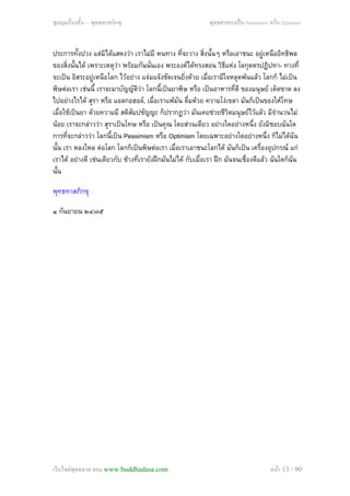 ชุมนุมเรื่องสั้น – พุทธทาสภิกขุ พุทธศาสนาเปน Pessimism หรือ Optimism
ประการทั้งปวง แตมิไดแสดงวา เราไมมี หนทาง ที่จะวาง สิ่งนั้นๆ หรือเอาชนะ อยูเหนืออิทธิพล
ของสิ่งนั้นได เพราะเหตุวา พรอมกันนั่นเอง พระองคไดทรงสอน วิธีแหง โลกุตตรปฏิปทา- ทางที่
จะเปน อิสระอยูเหนือโลก ไวอยาง แจมแจงชัดเจนยิ่งดวย เมื่อเรามีใจหลุดพนแลว โลกก็ ไมเปน
พิษตอเรา เชนนี้ เราจะมาบัญญัติวา โลกนี้เปนยาพิษ หรือ เปนอาหารที่ดี ของมนุษย เด็ดขาด ลง
ไปอยางไรได สุรา หรือ แอลกอฮอล, เมื่อเราแพมัน ดื่มดวย ความโงเขลา มันก็เปนของใหโทษ
เมื่อใชเปนยา ดวยความมี สติสัมปชัญญะ ก็ปรากฏวา มันเคยชวยชีวิตมนุษยไวแลว มีจํานวนไม
นอย เราจะกลาววา สุราเปนโทษ หรือ เปนคุณ โดยสวนเดียว อยางใดอยางหนึ่ง ยังมิชอบฉันใด
การที่จะกลาววา โลกนี้เปน Pessimism หรือ Optimism โดยเฉพาะอยางใดอยางหนึ่ง ก็ไมไดฉัน
นั้น เรา หลงใหล ตอโลก โลกก็เปนพิษตอเรา เมื่อเราเอาชนะโลกได มันก็เปน เครื่องอุปกรณ แก
เราได อยางดี เชนเดียวกับ ชางที่เรายังฝกมันไมได กับเมื่อเรา ฝก มันจนเชื่องดีแลว ฉันใดก็ฉัน
นั้น
พุทธทาสภิกขุ
๑ กันยายน ๒๔๗๕
เว็บไซตพุทธทาส.คอม www.buddhadasa.com หนา 13 / 90
 