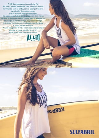 2 
A All10 apresenta aqui sua coleção Fit! 
Ela traz a mesma identidade com o esporte, com o movimento, com as ondas, com o balanço frenético 
da pulsação dos muitos ritmos 
que só esporte pode proporcionar! 
E é assim nessa batida que as peças vem com novos tecidos, próprios para esses ritmos, para se adequar no seu corpo, pulsando contigo, respirando contigo, 
lhe dando conforto com modelagens confortáveis 
e muita maciez no toque. 
A nova coleção All10 Fit é a cara desse novo tempo 
em que se cuidar significa se curtir! 
All10 vestir bem é se sentir bonito!  