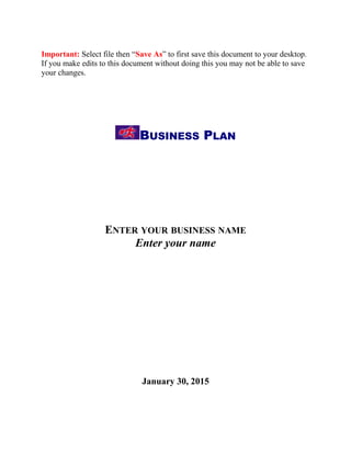 Important: Select file then “Save As” to first save this document to your desktop.
If you make edits to this document without doing this you may not be able to save
your changes.
BUSINESS PLAN
ENTER YOUR BUSINESS NAME
Enter your name
January 30, 2015
 