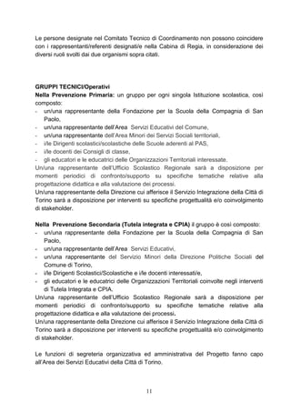 11
Le persone designate nel Comitato Tecnico di Coordinamento non possono coincidere
con i rappresentanti/referenti designati/e nella Cabina di Regia, in considerazione dei
diversi ruoli svolti dai due organismi sopra citati.
GRUPPI TECNICI/Operativi
Nella Prevenzione Primaria: un gruppo per ogni singola Istituzione scolastica, così
composto:
- un/una rappresentante della Fondazione per la Scuola della Compagnia di San
Paolo,
- un/una rappresentante dell’Area Servizi Educativi del Comune,
- un/una rappresentante dell’Area Minori dei Servizi Sociali territoriali,
- i/le Dirigenti scolastici/scolastiche delle Scuole aderenti al PAS,
- i/le docenti dei Consigli di classe,
- gli educatori e le educatrici delle Organizzazioni Territoriali interessate.
Un/una rappresentante dell’Ufficio Scolastico Regionale sarà a disposizione per
momenti periodici di confronto/supporto su specifiche tematiche relative alla
progettazione didattica e alla valutazione dei processi.
Un/una rappresentante della Direzione cui afferisce il Servizio Integrazione della Città di
Torino sarà a disposizione per interventi su specifiche progettualità e/o coinvolgimento
di stakeholder.
Nella Prevenzione Secondaria (Tutela integrata e CPIA) il gruppo è così composto:
- un/una rappresentante della Fondazione per la Scuola della Compagnia di San
Paolo,
- un/una rappresentante dell’Area Servizi Educativi,
- un/una rappresentante del Servizio Minori della Direzione Politiche Sociali del
Comune di Torino,
- i/le Dirigenti Scolastici/Scolastiche e i/le docenti interessati/e,
- gli educatori e le educatrici delle Organizzazioni Territoriali coinvolte negli interventi
di Tutela Integrata e CPIA.
Un/una rappresentante dell’Ufficio Scolastico Regionale sarà a disposizione per
momenti periodici di confronto/supporto su specifiche tematiche relative alla
progettazione didattica e alla valutazione dei processi.
Un/una rappresentante della Direzione cui afferisce il Servizio Integrazione della Città di
Torino sarà a disposizione per interventi su specifiche progettualità e/o coinvolgimento
di stakeholder.
Le funzioni di segreteria organizzativa ed amministrativa del Progetto fanno capo
all’Area dei Servizi Educativi della Città di Torino.
 