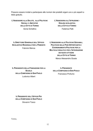 12
Possono essere invitati a partecipare alle riunioni dei predetti organi uno o più esperti a
titolo gratuito.
L’ASSESSORE ALLA SALUTE, ALLE POLITICHE
SOCIALI E ABITATIVE
DELLA CITTÀ DI TORINO
Sonia Schellino
L’ASSESSORA ALL’ISTRUZIONE -
EDILIZIA SCOLASTICA
DELLA CITTÀ DI TORINO
Federica Patti
IL DIRETTORE GENERALE DELL’UFFICIO
SCOLASTICO REGIONALE PER IL PIEMONTE
Fabrizio Manca
L’ASSESSORE ALLE POLITICHE GIOVANILI,
POLITICHE DELLE PARI OPPORTUNITÀ E
COORDINAMENTO POLITICHE PER LA
MULTICULTURALITÀ E PER L’INTEGRAZIONE
DEI NUOVI CITTADINI
DELLA CITTÀ DI TORINO
Marco Alessandro Giusta
IL PRESIDENTE DELLA FONDAZIONE PER LA
SCUOLA
DELLA COMPAGNIA DI SAN PAOLO
Ludovico Albert
IL PRESIDENTE
DELLA COMPAGNIA DI SAN PAOLO
Francesco Profumo
IL PRESIDENTE DELL’UFFICIO PIO
DELLA COMPAGNIA DI SAN PAOLO
Giovanni Tosco
Torino,
 