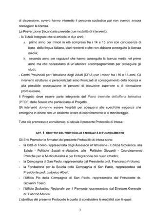 3
di dispersione, ovvero hanno interrotto il percorso scolastico pur non avendo ancora
conseguito la licenza.
La Prevenzione Secondaria prevede due modalità di intervento:
- la Tutela Integrata che si articola in due anni:
a. primo anno per minori in età compresa tra i 14 e 16 anni con conoscenze di
base della lingua italiana, pluri-ripetenti e che non abbiano conseguito la licenza
media;
b. secondo anno per ragazze/i che hanno conseguito la licenza media nel primo
anno ma che necessitano di un’ulteriore accompagnamento per proseguire gli
studi;
- Centri Provinciali per l'Istruzione degli Adulti (CPIA) per i minori tra i 16 e 18 anni. Gli
interventi strutturati e personalizzati sono finalizzati al conseguimento della licenza e
alla possibile prosecuzione in percorsi di istruzione superiore o di formazione
professionale.
Il Progetto deve essere parte integrante del Piano triennale dell’offerta formativa
(PTOF) delle Scuole che partecipano al Progetto.
Gli interventi dovranno essere flessibili per adeguarsi alle specifiche esigenze che
emergono in itinere con un costante lavoro di coordinamento e di monitoraggio.
Tutto ciò premesso e considerato, si stipula il presente Protocollo di Intesa:
ART. 1- OBIETTIVI DEL PROTOCOLLO E MODALITÀ DI FUNZIONAMENTO
Gli Enti Promotori e firmatari del presente Protocollo di Intesa sono:
- la Città di Torino rappresentata dagli Assessori all’Istruzione - Edilizia Scolastica, alla
Salute - Politiche Sociali e Abitative, alle Politiche Giovanili - Coordinamento
Politiche per le Multiculturalità e per l’Integrazione dei nuovi cittadini;
- la Compagnia di San Paolo, rappresentata dal Presidente prof. Francesco Profumo;
- la Fondazione per la Scuola della Compagnia di San Paolo, rappresentata dal
Presidente prof. Ludovico Albert;
- l’Ufficio Pio della Compagnia di San Paolo, rappresentato dal Presidente dr.
Giovanni Tosco;
- l’Ufficio Scolastico Regionale per il Piemonte rappresentato dal Direttore Generale
dr. Fabrizio Manca.
L’obiettivo del presente Protocollo è quello di condividere le modalità con le quali:
 