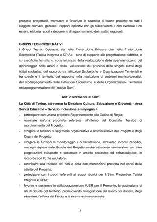 5
proposte progettuali, promuove e favorisce lo scambio di buone pratiche tra tutti i
Soggetti coinvolti, gestisce i rapporti operativi con gli stakeholders e con eventuali Enti
esterni, elabora report e documenti di aggiornamento dei risultati raggiunti.
GRUPPI TECNICI/OPERATIVI
I Gruppi Tecnici Operativi, sia nella Prevenzione Primaria che nella Prevenzione
Secondaria (Tutela integrata e CPIA): sono di supporto alla progettazione didattica, e
su specifiche tematiche, sono incaricati della realizzazione delle sperimentazioni, del
monitoraggio delle azioni e della valutazione dei processi delle singole classi degli
istituti scolastici, del raccordo tra Istituzioni Scolastiche e Organizzazioni Territoriali e
tra queste e il territorio, del supporto nella risoluzione di problemi tecnico/operativi,
dell’accompagnamento delle Istituzioni Scolastiche e delle Organizzazioni Territoriali
nella programmazione del “nuovo Sam”.
ART. 2 IMPEGNI DELLE PARTI
La Città di Torino, attraverso la Direzione Cultura, Educazione e Gioventù - Area
Servizi Educativi – Servizio Inclusione, si impegna a:
- partecipare con un/una proprio/a Rappresentante alla Cabina di Regia;
- nominare un/una proprio/a referente all’interno del Comitato Tecnico di
coordinamento del Progetto;
- svolgere le funzioni di segreteria organizzativa e amministrativa del Progetto e degli
Organi del Progetto;
- svolgere le funzioni di monitoraggio e di facilitazione, attraverso incontri periodici,
con ogni équipe delle Scuole del Progetto anche attraverso connessioni con altre
progettazioni sviluppate e sostenute in ambito scolastico ed extrascolastico, in
raccordo con l’Ente valutatore;
- contribuire alla raccolta dei dati e della documentazione prodotta nel corso delle
attività del Progetto;
- partecipare con i propri referenti ai gruppi tecnici per il Sam Preventivo, Tutela
Integrata e CPIA;
- favorire e sostenere in collaborazione con l’USR per il Piemonte, la costituzione di
reti di Scuole del territorio, promuovendo l’integrazione del lavoro dei docenti, degli
educatori, l’offerta dei Servizi e le risorse extrascolastiche;
 