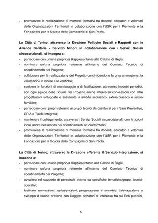 6
- promuovere la realizzazione di momenti formativi tra docenti, educatori e volontari
delle Organizzazioni Territoriali in collaborazione con l’USR per il Piemonte e la
Fondazione per la Scuola della Compagnia di San Paolo.
La Città di Torino, attraverso la Direzione Politiche Sociali e Rapporti con le
Aziende Sanitarie - Servizio Minori, in collaborazione con i Servizi Sociali
circoscrizionali, si impegna a:
- partecipare con un/una proprio/a Rappresentante alla Cabina di Regia;
- nominare un/una proprio/a referente all’interno del Comitato Tecnico di
coordinamento del Progetto;
- collaborare per la realizzazione del Progetto condividendone la programmazione, la
valutazione in itinere e le verifiche;
- svolgere le funzioni di monitoraggio e di facilitazione, attraverso incontri periodici,
con ogni équipe delle Scuole del Progetto anche attraverso connessioni con altre
progettazioni sviluppate e sostenute in ambito scolastico, extrascolastico e socio-
familiare;
- partecipare con i propri referenti ai gruppi tecnici da costituirsi per il Sam Preventivo,
CPIA e Tutela Integrata;
- mantenere il collegamento, attraverso i Servizi Sociali circoscrizionali, con le azioni
locali anche nell’ambito dei coordinamenti scuola/territorio;
- promuovere la realizzazione di momenti formativi tra docenti, educatori e volontari
delle Organizzazioni Territoriali in collaborazione con l’USR per il Piemonte e la
Fondazione per la Scuola della Compagnia di San Paolo.
La Città di Torino, attraverso la Direzione afferente il Servizio Integrazione, si
impegna a:
- partecipare con un/una proprio/a Rappresentante alla Cabina di Regia;
- nominare un/una proprio/a referente all’interno del Comitato Tecnico di
coordinamento del Progetto;
- avvalersi del supporto di personale interno su specifiche tematiche/gruppi tecnici-
operativi;
- facilitare connessioni, collaborazioni, progettazione e scambio, valorizzazione e
sviluppo di buone pratiche con Soggetti portatori di interesse fra cui Enti pubblici,
 