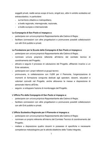 7
soggetti privati, realtà senza scopo di lucro, singoli ecc, attivi in ambito scolastico ed
extrascolastico, in particolare:
- sul territorio cittadino e metropolitano,
- a livello regionale, interregionale, nazionale,
- a livello europeo e internazionale
La Compagnia di San Paolo si impegna a:
- partecipare con un/una proprio/a Rappresentante alla Cabina di Regia;
- facilitare connessioni con altre progettazioni e promuovere possibili collaborazioni
con altri Enti pubblici e privati.
La Fondazione per la Scuola della Compagnia di San Paolo si impegna a:
- partecipare con un/una proprio/a Rappresentante alla Cabina di Regia;
- nominare un/una proprio/a referente all’interno del comitato tecnico di
coordinamento del Progetto;
- attivare e seguire il processo di valutazione del Progetto, affidando incarico a un
Ente valutatore;
- partecipare con i propri referenti ai gruppi tecnici;
- promuovere, in collaborazione con l’USR per il Piemonte, l’organizzazione di
momenti di formazione congiunta dedicati agli operatori, docenti, educatori e
volontari coinvolti nel Progetto, anche attraverso la messa a disposizione di
personale interno all’Ente;
- seguire e sviluppare l’azione di monitoraggio del Progetto.
L’Ufficio Pio della Compagnia di San Paolo si impegna a:
- partecipare con un/una proprio/a Rappresentante alla Cabina di Regia;
- facilitare connessioni con altre progettazioni e promuovere possibili collaborazioni
con altri Enti pubblici e privati.
L’Ufficio Scolastico Regionale per il Piemonte si impegna a:
- partecipare con un/una proprio/a Rappresentante alla Cabina di Regia;
- nominare un proprio referente all’interno del Comitato Tecnico di coordinamento del
Progetto;
- mettere a disposizione quattro docenti in possesso di specifiche e necessarie
competenze metodologiche per le attività didattiche della Tutela Integrata;
 