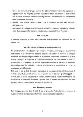 8
- fornire annualmente al gruppo tecnico dati ed informazioni relativi alle ragazze e ai
ragazzi inseriti nel Progetto, (numero ragazze/i iscritte/i, scrutinate/i ed esiti finali) e
alle iniziative assunte a livello cittadino riguardanti il contenimento e la prevenzione
della dispersione scolastica;
- favorire una stretta collaborazione con i referenti centrali del Ministero
dell’Istruzione;
- promuovere la realizzazione di momenti formativi tra docenti, educatori e volontari
delle Organizzazioni Territoriali in collaborazione con gli altri Enti Promotori.
ART. 3- DURATA
Il presente Protocollo di Intesa ha durata di un anno scolastico, da settembre 2016 a
giugno 2017.
ART. 4 – RAPPORTI CON LE ISTITUZIONI SCOLASTICHE
Gli Enti Promotori, nel sottoscrivere il presente Protocollo, si impegnano a garantirne
l’attuazione e a sottoscrivere specifici accordi e/o lettere di impegno a erogare
contributi alle singole Organizzazioni e Autonomie scolastiche chiedendo a queste
ultime l’impegno a rispettare le condizioni contenute nel Documento di indirizzo
progettuale, a collaborare per tutti gli aspetti del presente protocollo e a segnalare
tempestivamente le difficoltà, qualora insorgessero e mettessero in forse la
realizzazione del Progetto.
Nel caso in cui gli Enti dovessero constatare la non osservanza del Documento di
indirizzo progettuale, si attiveranno per cooperare con le Scuole e gli altri soggetti per
individuarne le cause e superare gli ostacoli, riservandosi di rescindere l’Accordo e/o
di revocare il contributo accordato, qualora non ci fossero le condizioni per una
proficua collaborazione tra Enti e Istituzioni scolastiche.
ART. 5 – CLAUSOLA FINALE
Per il raggiungimento delle finalità di cui al presente Protocollo, si dà rimando a
successivi atti di competenza delle Parti e a eventuali accordi operativi.
 